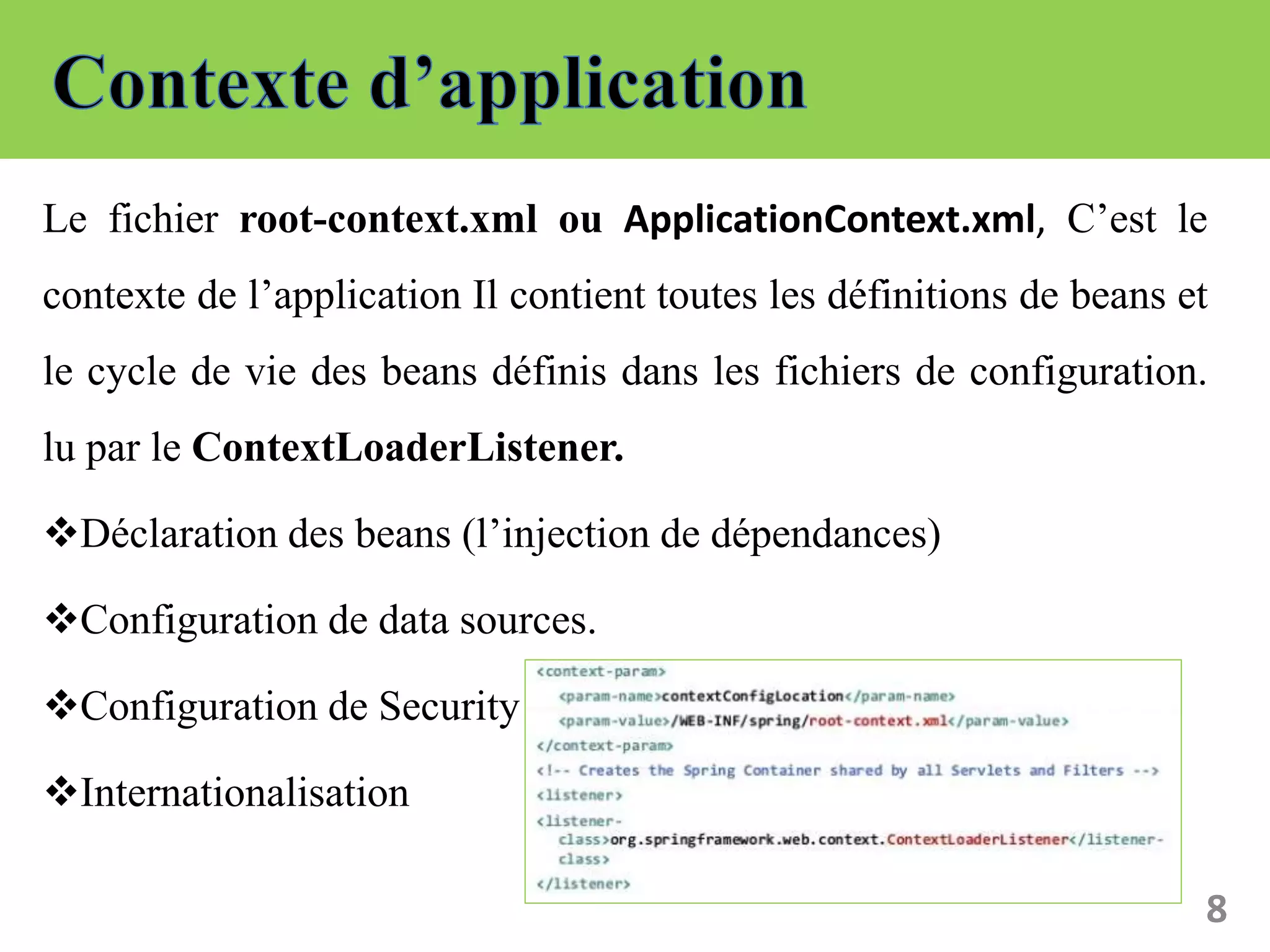 Le fichier root-context.xml ou ApplicationContext.xml, C’est le
contexte de l’application Il contient toutes les définitions de beans et
le cycle de vie des beans définis dans les fichiers de configuration.
lu par le ContextLoaderListener.
Déclaration des beans (l’injection de dépendances)
Configuration de data sources.
Configuration de Security
Internationalisation
8
 