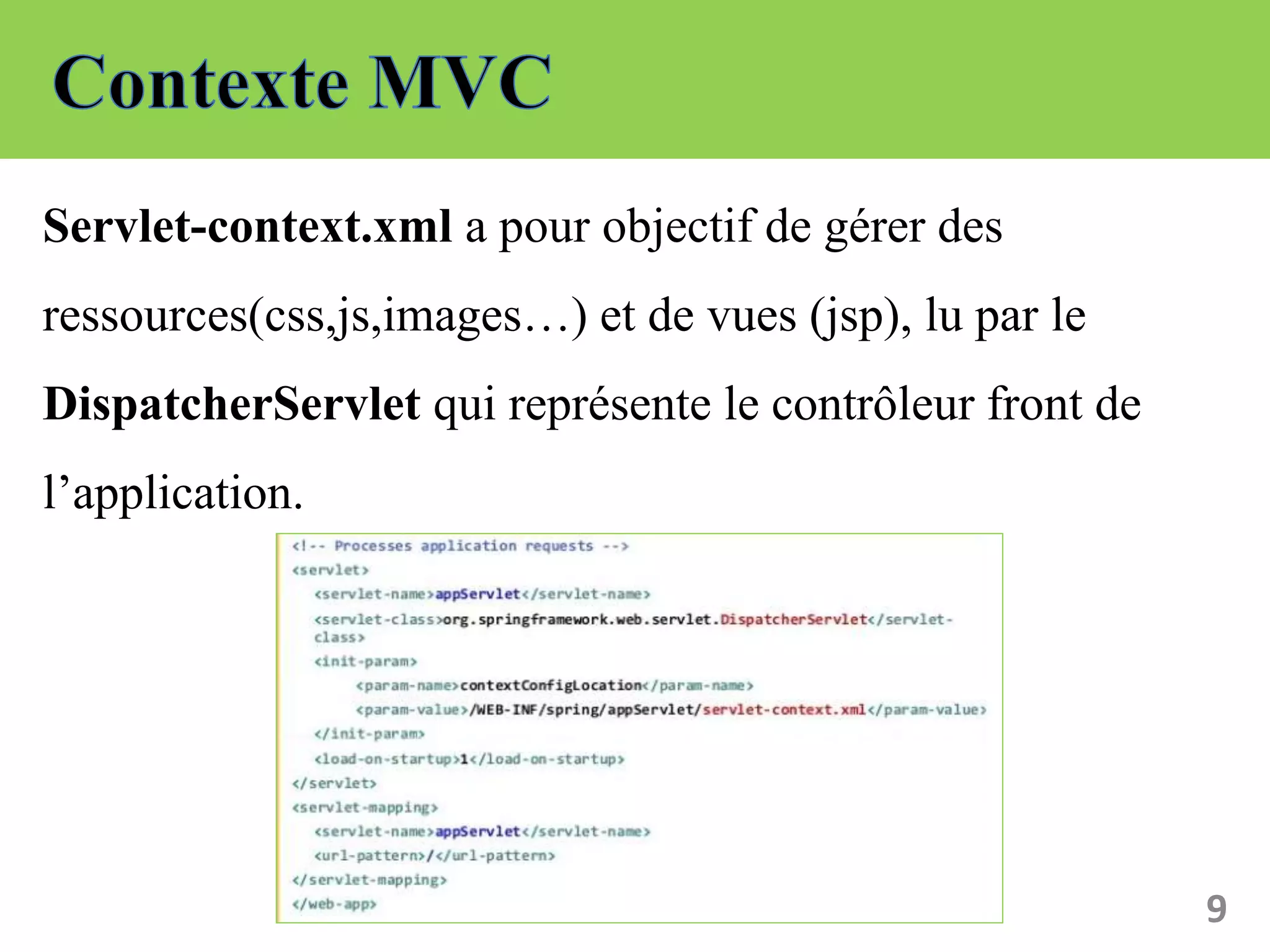Servlet-context.xml a pour objectif de gérer des
ressources(css,js,images…) et de vues (jsp), lu par le
DispatcherServlet qui représente le contrôleur front de
l’application.
9
 