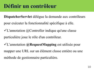 DispatcherServlet délègue la demande aux contrôleurs
pour exécuter la fonctionnalité spécifique à elle.
L'annotation @Controller indique qu'une classe
particulière joue le rôle d'un contrôleur.
L’annotation @RequestMapping est utilisée pour
mapper une URL sur un élément classe entière ou une
méthode de gestionnaire particulière.
10
 