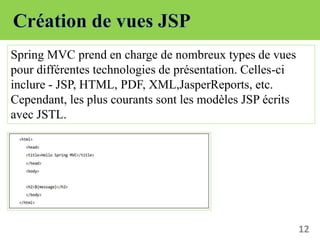 12
Spring MVC prend en charge de nombreux types de vues
pour différentes technologies de présentation. Celles-ci
inclure - JSP, HTML, PDF, XML,JasperReports, etc.
Cependant, les plus courants sont les modèles JSP écrits
avec JSTL.
 