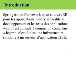 2
Spring est un framework open source JEE
pour les applications n-tiers, il facilite le
développement et les tests des applications
web. Il est considéré comme un conteneur
« léger », c’est-à-dire une infrastructure
similaire à un serveur d’application J2EE.
 