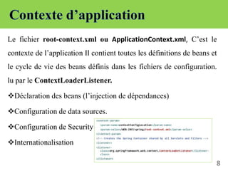 Le fichier root-context.xml ou ApplicationContext.xml, C’est le
contexte de l’application Il contient toutes les définitions de beans et
le cycle de vie des beans définis dans les fichiers de configuration.
lu par le ContextLoaderListener.
Déclaration des beans (l’injection de dépendances)
Configuration de data sources.
Configuration de Security
Internationalisation
8
 