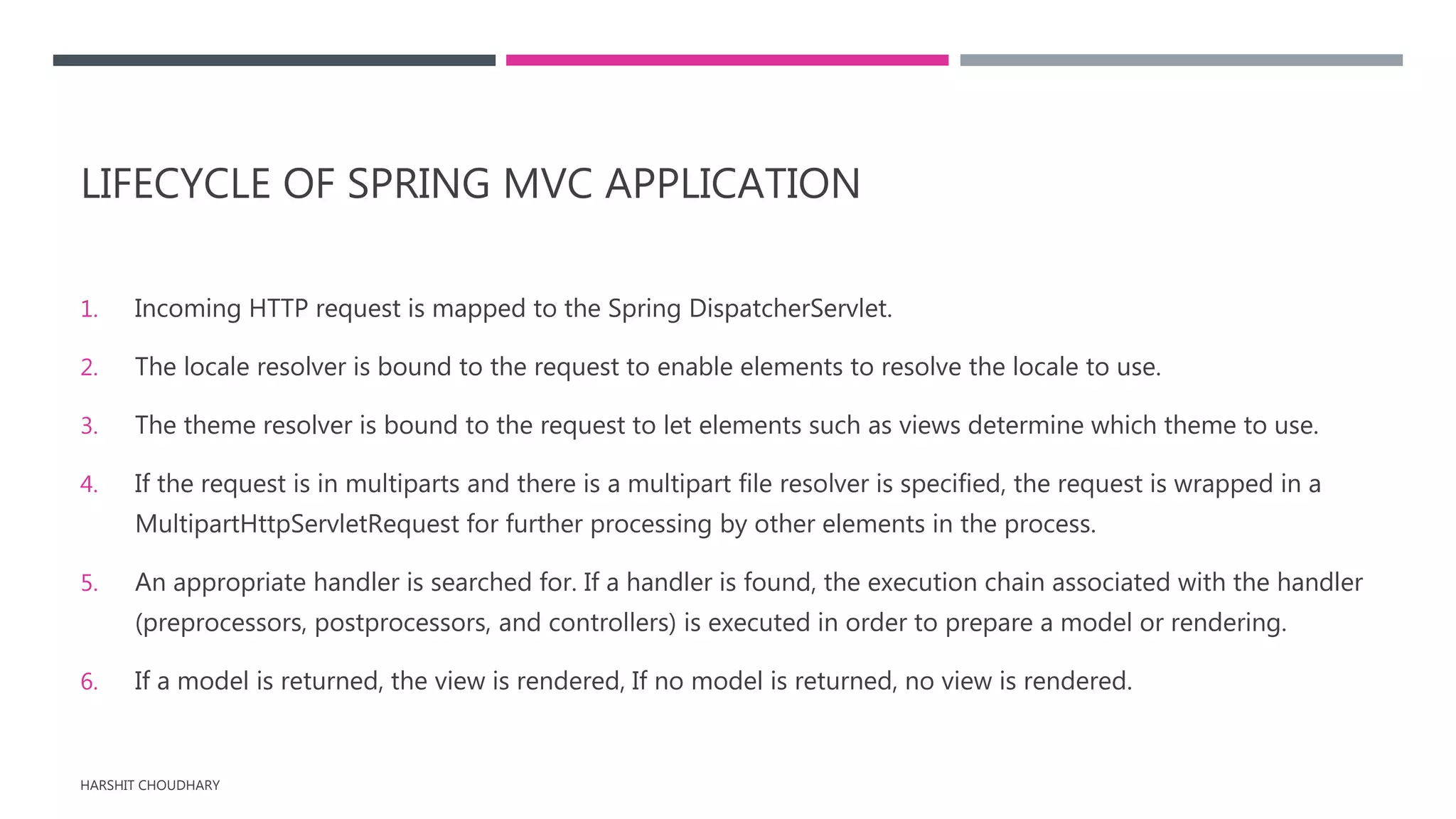 LIFECYCLE OF SPRING MVC APPLICATION
1. Incoming HTTP request is mapped to the Spring DispatcherServlet.
2. The locale resolver is bound to the request to enable elements to resolve the locale to use.
3. The theme resolver is bound to the request to let elements such as views determine which theme to use.
4. If the request is in multiparts and there is a multipart file resolver is specified, the request is wrapped in a
MultipartHttpServletRequest for further processing by other elements in the process.
5. An appropriate handler is searched for. If a handler is found, the execution chain associated with the handler
(preprocessors, postprocessors, and controllers) is executed in order to prepare a model or rendering.
6. If a model is returned, the view is rendered, If no model is returned, no view is rendered.
HARSHIT CHOUDHARY
 
