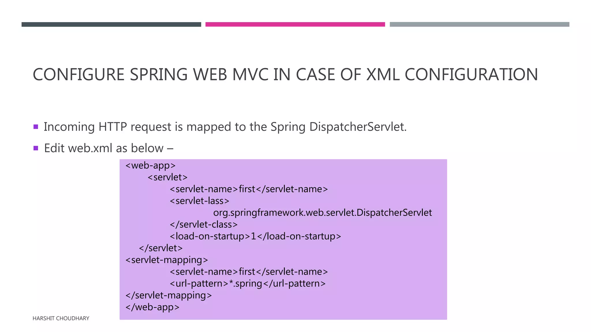 CONFIGURE SPRING WEB MVC IN CASE OF XML CONFIGURATION
 Incoming HTTP request is mapped to the Spring DispatcherServlet.
 Edit web.xml as below –
HARSHIT CHOUDHARY
<web-app>
<servlet>
<servlet-name>first</servlet-name>
<servlet-lass>
org.springframework.web.servlet.DispatcherServlet
</servlet-class>
<load-on-startup>1</load-on-startup>
</servlet>
<servlet-mapping>
<servlet-name>first</servlet-name>
<url-pattern>*.spring</url-pattern>
</servlet-mapping>
</web-app>
 