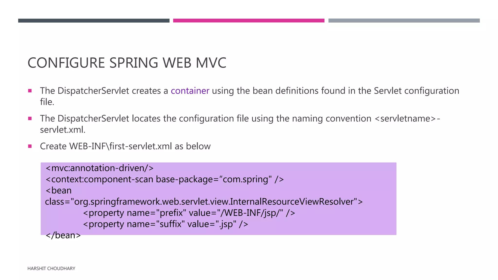 CONFIGURE SPRING WEB MVC
 The DispatcherServlet creates a container using the bean definitions found in the Servlet configuration
file.
 The DispatcherServlet locates the configuration file using the naming convention <servletname>-
servlet.xml.
 Create WEB-INFfirst-servlet.xml as below
HARSHIT CHOUDHARY
<mvc:annotation-driven/>
<context:component-scan base-package=“com.spring" />
<bean
class="org.springframework.web.servlet.view.InternalResourceViewResolver">
<property name="prefix" value="/WEB-INF/jsp/" />
<property name="suffix" value=".jsp" />
</bean>
 