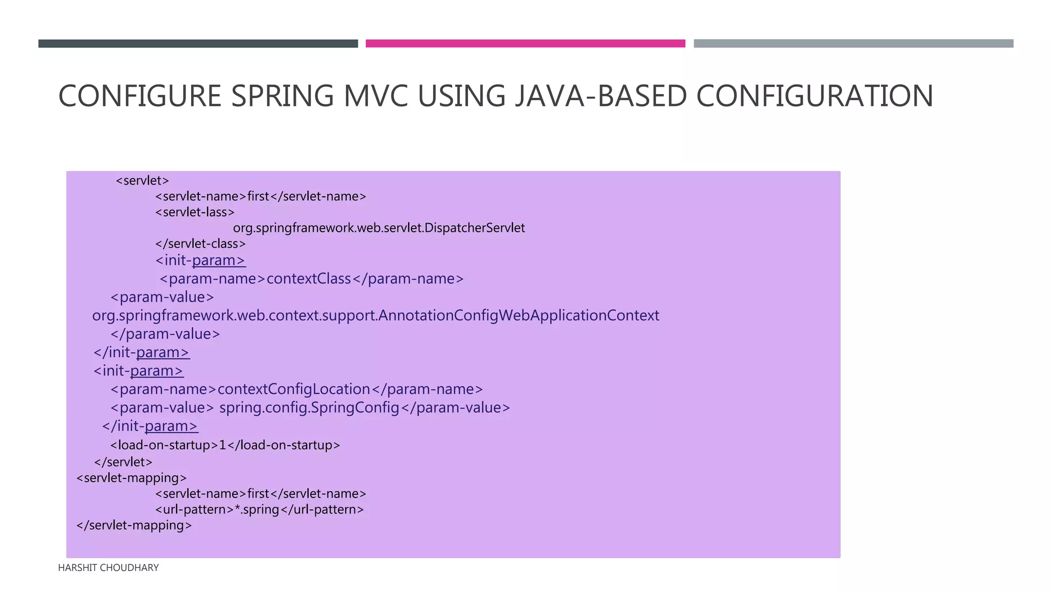CONFIGURE SPRING MVC USING JAVA-BASED CONFIGURATION
HARSHIT CHOUDHARY
<servlet>
<servlet-name>first</servlet-name>
<servlet-lass>
org.springframework.web.servlet.DispatcherServlet
</servlet-class>
<init-param>
<param-name>contextClass</param-name>
<param-value>
org.springframework.web.context.support.AnnotationConfigWebApplicationContext
</param-value>
</init-param>
<init-param>
<param-name>contextConfigLocation</param-name>
<param-value> spring.config.SpringConfig</param-value>
</init-param>
<load-on-startup>1</load-on-startup>
</servlet>
<servlet-mapping>
<servlet-name>first</servlet-name>
<url-pattern>*.spring</url-pattern>
</servlet-mapping>
 