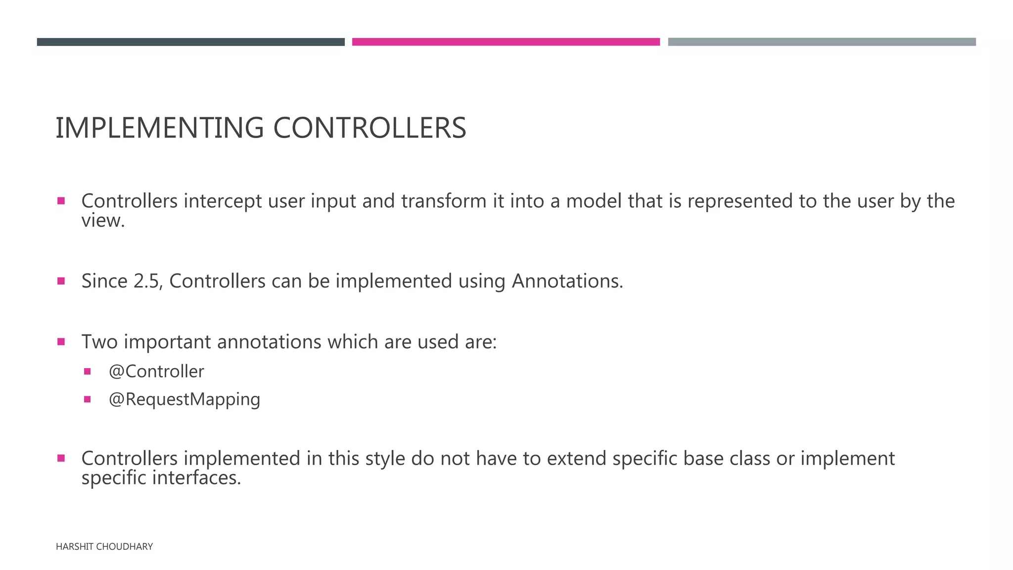 IMPLEMENTING CONTROLLERS
 Controllers intercept user input and transform it into a model that is represented to the user by the
view.
 Since 2.5, Controllers can be implemented using Annotations.
 Two important annotations which are used are:
 @Controller
 @RequestMapping
 Controllers implemented in this style do not have to extend specific base class or implement
specific interfaces.
HARSHIT CHOUDHARY
 