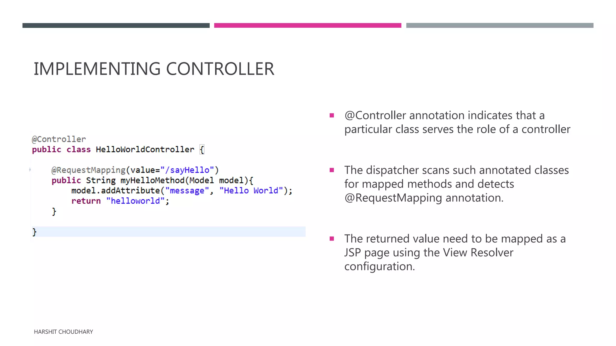 IMPLEMENTING CONTROLLER
 @Controller annotation indicates that a
particular class serves the role of a controller
 The dispatcher scans such annotated classes
for mapped methods and detects
@RequestMapping annotation.
 The returned value need to be mapped as a
JSP page using the View Resolver
configuration.
HARSHIT CHOUDHARY
 