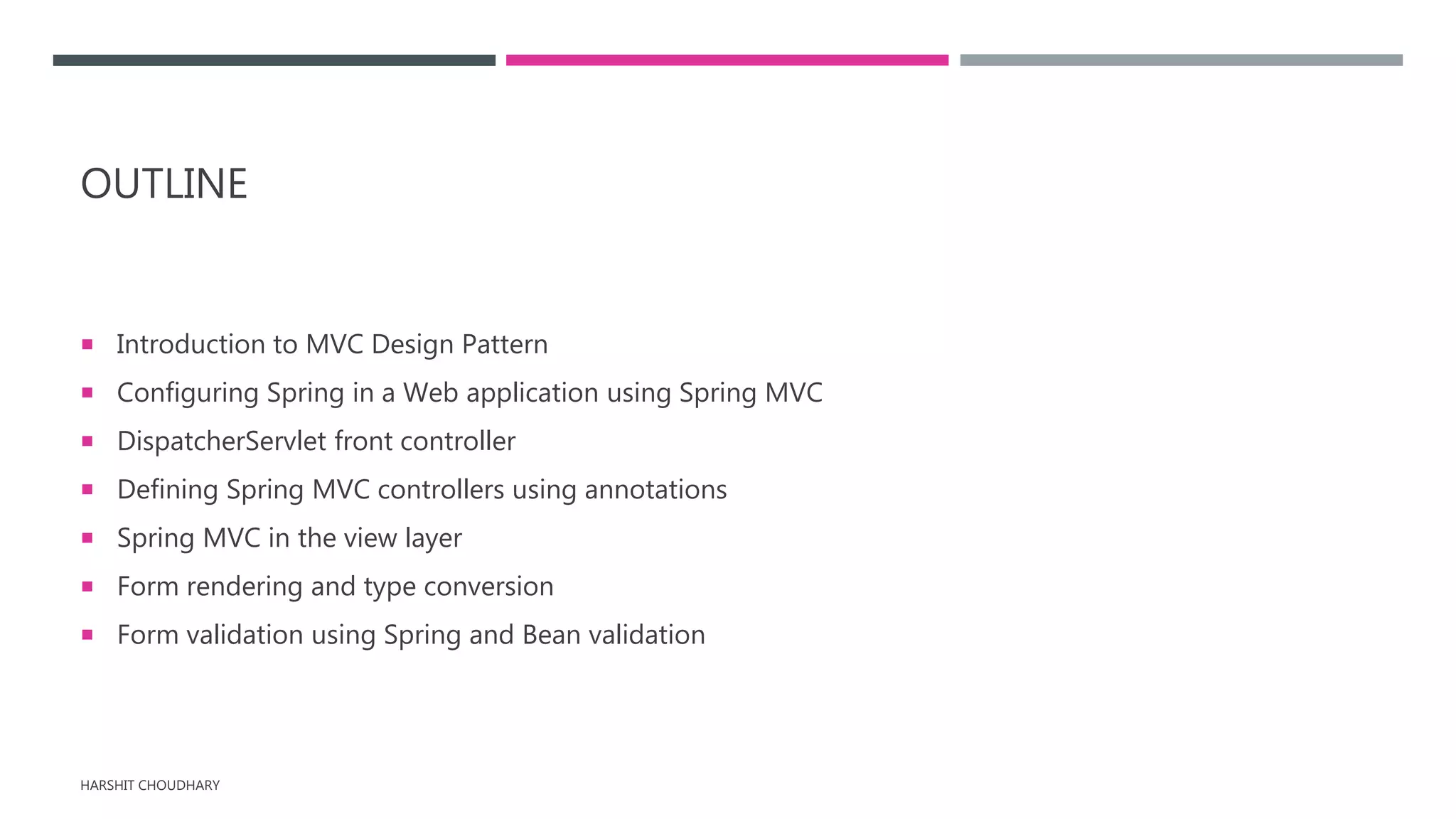 OUTLINE
 Introduction to MVC Design Pattern
 Configuring Spring in a Web application using Spring MVC
 DispatcherServlet front controller
 Defining Spring MVC controllers using annotations
 Spring MVC in the view layer
 Form rendering and type conversion
 Form validation using Spring and Bean validation
HARSHIT CHOUDHARY
 