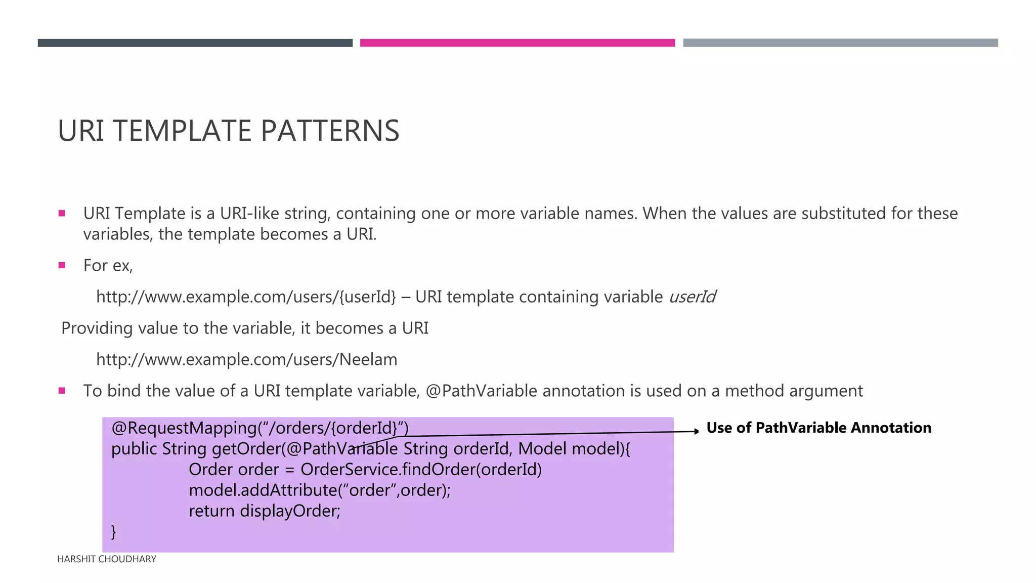 URI TEMPLATE PATTERNS
 URI Template is a URI-like string, containing one or more variable names. When the values are substituted for these
variables, the template becomes a URI.
 For ex,
http://www.example.com/users/{userId} – URI template containing variable userId
Providing value to the variable, it becomes a URI
http://www.example.com/users/Neelam
 To bind the value of a URI template variable, @PathVariable annotation is used on a method argument
HARSHIT CHOUDHARY
@RequestMapping(“/orders/{orderId}”)
public String getOrder(@PathVariable String orderId, Model model){
Order order = OrderService.findOrder(orderId)
model.addAttribute(“order”,order);
return displayOrder;
}
Use of PathVariable Annotation
 