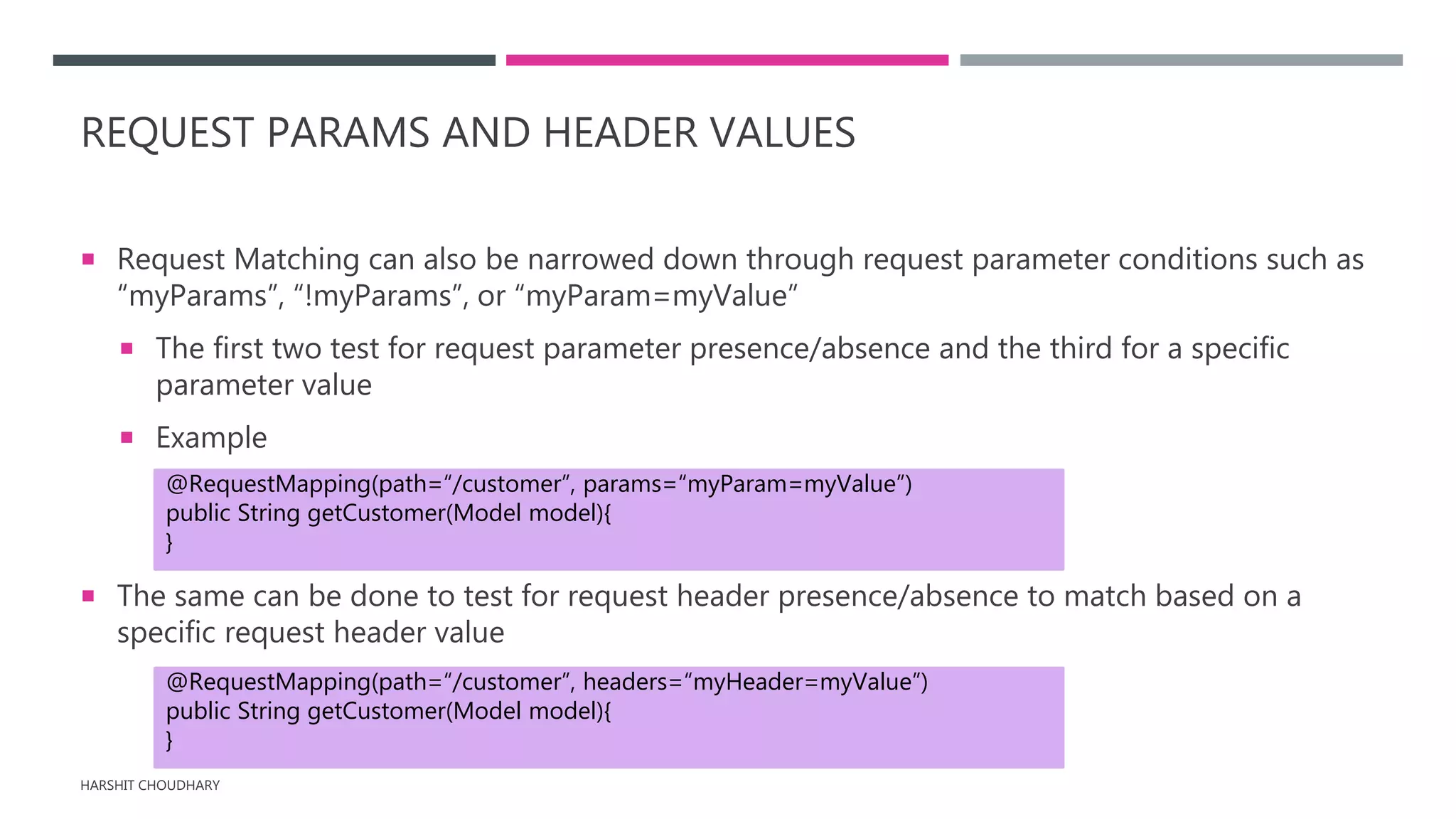 REQUEST PARAMS AND HEADER VALUES
 Request Matching can also be narrowed down through request parameter conditions such as
“myParams”, “!myParams”, or “myParam=myValue”
 The first two test for request parameter presence/absence and the third for a specific
parameter value
 Example
 The same can be done to test for request header presence/absence to match based on a
specific request header value
HARSHIT CHOUDHARY
@RequestMapping(path=“/customer”, params=“myParam=myValue”)
public String getCustomer(Model model){
}
@RequestMapping(path=“/customer”, headers=“myHeader=myValue”)
public String getCustomer(Model model){
}
 