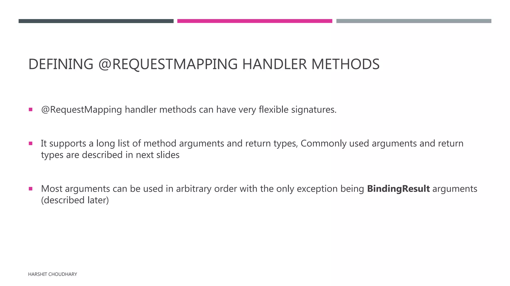 DEFINING @REQUESTMAPPING HANDLER METHODS
 @RequestMapping handler methods can have very flexible signatures.
 It supports a long list of method arguments and return types, Commonly used arguments and return
types are described in next slides
 Most arguments can be used in arbitrary order with the only exception being BindingResult arguments
(described later)
HARSHIT CHOUDHARY
 