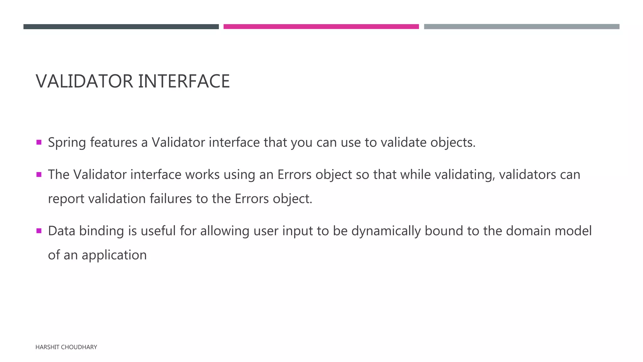 VALIDATOR INTERFACE
 Spring features a Validator interface that you can use to validate objects.
 The Validator interface works using an Errors object so that while validating, validators can
report validation failures to the Errors object.
 Data binding is useful for allowing user input to be dynamically bound to the domain model
of an application
HARSHIT CHOUDHARY
 