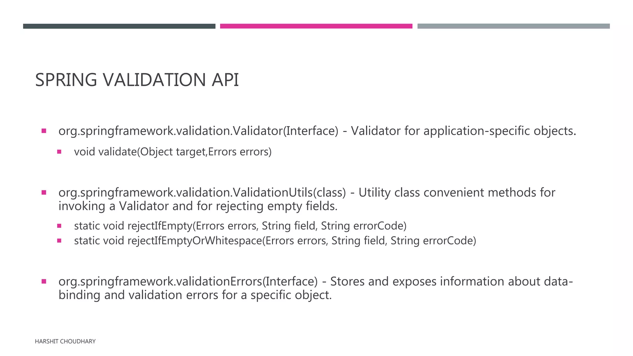 SPRING VALIDATION API
 org.springframework.validation.Validator(Interface) - Validator for application-specific objects.
 void validate(Object target,Errors errors)
 org.springframework.validation.ValidationUtils(class) - Utility class convenient methods for
invoking a Validator and for rejecting empty fields.
 static void rejectIfEmpty(Errors errors, String field, String errorCode)
 static void rejectIfEmptyOrWhitespace(Errors errors, String field, String errorCode)
 org.springframework.validationErrors(Interface) - Stores and exposes information about data-
binding and validation errors for a specific object.
HARSHIT CHOUDHARY
 