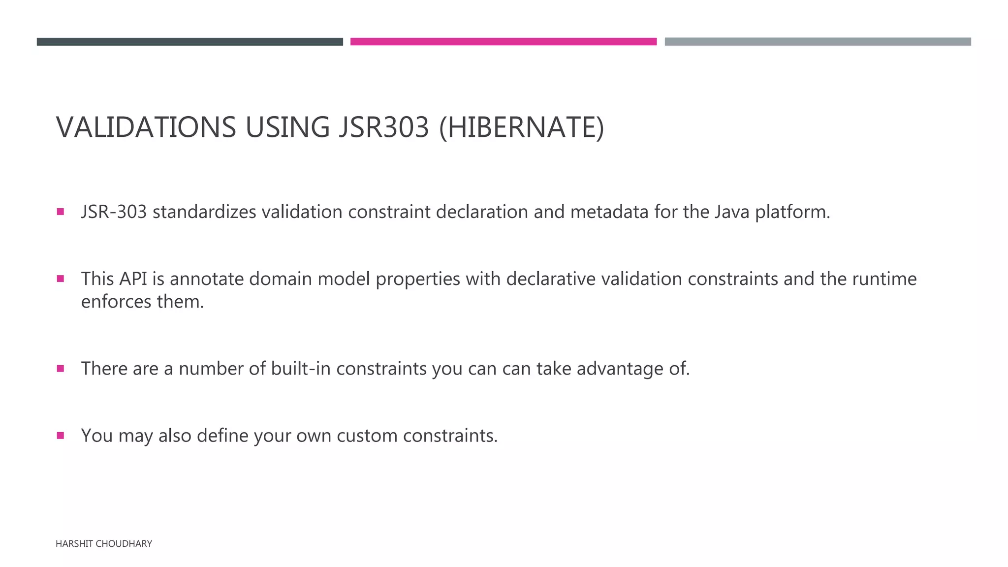 VALIDATIONS USING JSR303 (HIBERNATE)
 JSR-303 standardizes validation constraint declaration and metadata for the Java platform.
 This API is annotate domain model properties with declarative validation constraints and the runtime
enforces them.
 There are a number of built-in constraints you can can take advantage of.
 You may also define your own custom constraints.
HARSHIT CHOUDHARY
 