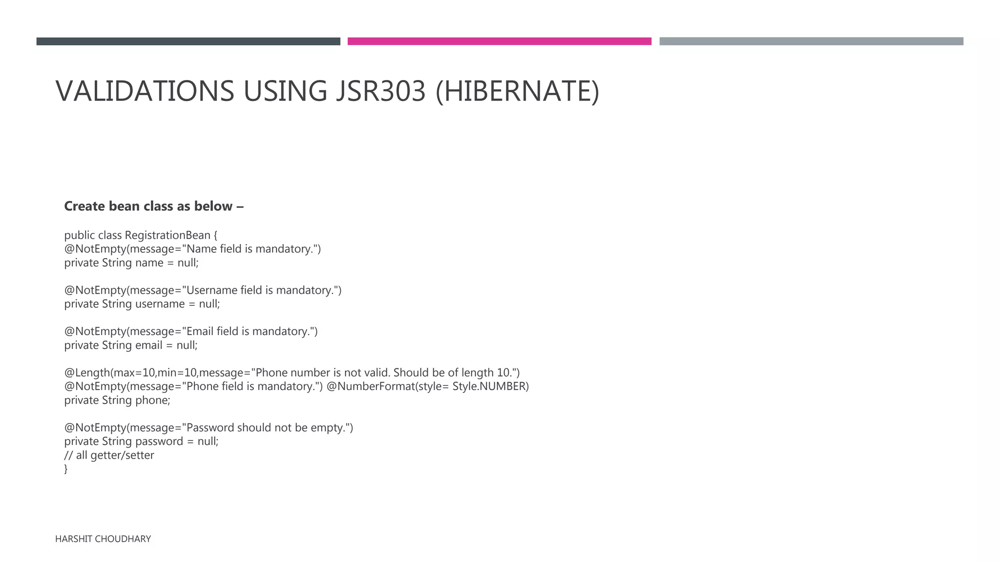 VALIDATIONS USING JSR303 (HIBERNATE)
Create bean class as below –
public class RegistrationBean {
@NotEmpty(message="Name field is mandatory.")
private String name = null;
@NotEmpty(message="Username field is mandatory.")
private String username = null;
@NotEmpty(message="Email field is mandatory.")
private String email = null;
@Length(max=10,min=10,message="Phone number is not valid. Should be of length 10.")
@NotEmpty(message="Phone field is mandatory.") @NumberFormat(style= Style.NUMBER)
private String phone;
@NotEmpty(message="Password should not be empty.")
private String password = null;
// all getter/setter
}
HARSHIT CHOUDHARY
 