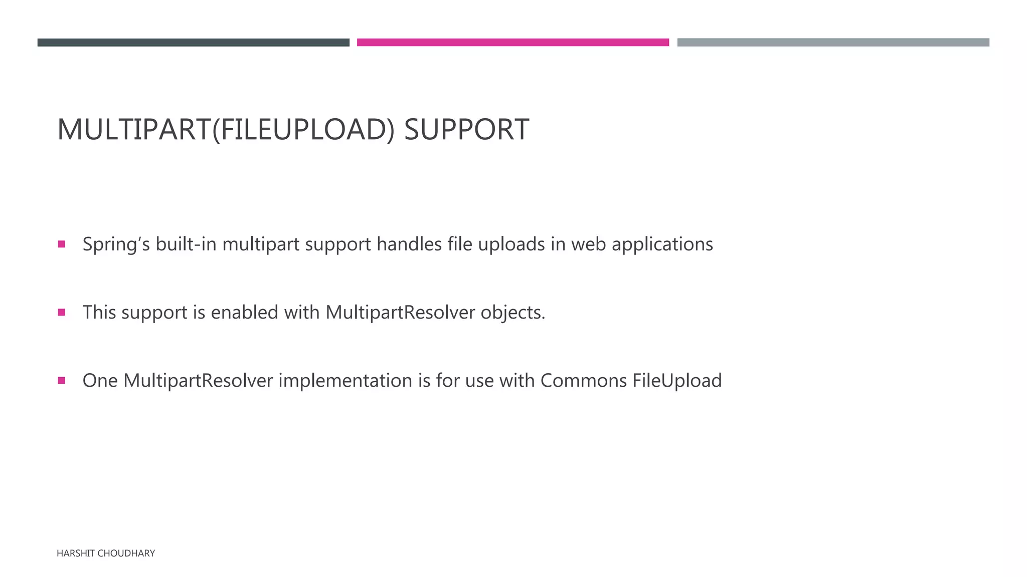 MULTIPART(FILEUPLOAD) SUPPORT
 Spring’s built-in multipart support handles file uploads in web applications
 This support is enabled with MultipartResolver objects.
 One MultipartResolver implementation is for use with Commons FileUpload
HARSHIT CHOUDHARY
 