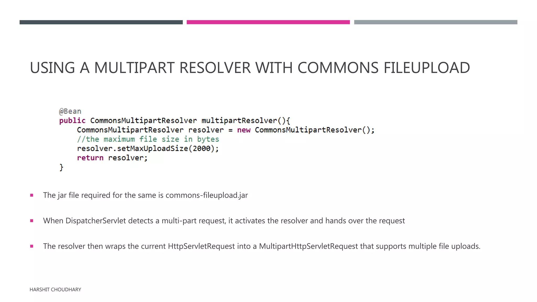 USING A MULTIPART RESOLVER WITH COMMONS FILEUPLOAD
 The jar file required for the same is commons-fileupload.jar
 When DispatcherServlet detects a multi-part request, it activates the resolver and hands over the request
 The resolver then wraps the current HttpServletRequest into a MultipartHttpServletRequest that supports multiple file uploads.
HARSHIT CHOUDHARY
 