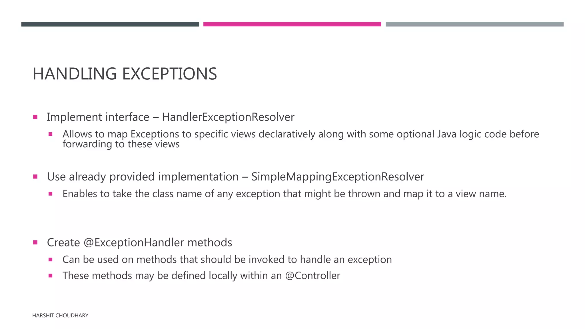 HANDLING EXCEPTIONS
 Implement interface – HandlerExceptionResolver
 Allows to map Exceptions to specific views declaratively along with some optional Java logic code before
forwarding to these views
 Use already provided implementation – SimpleMappingExceptionResolver
 Enables to take the class name of any exception that might be thrown and map it to a view name.
 Create @ExceptionHandler methods
 Can be used on methods that should be invoked to handle an exception
 These methods may be defined locally within an @Controller
HARSHIT CHOUDHARY
 