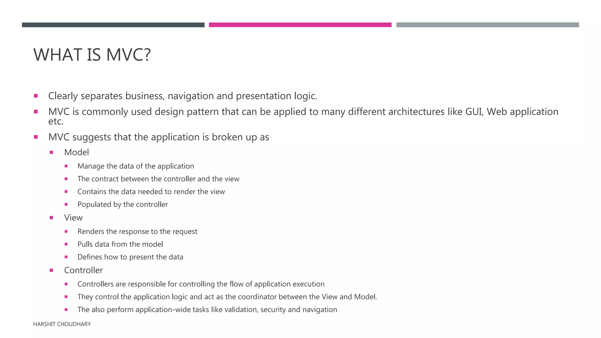 WHAT IS MVC?
 Clearly separates business, navigation and presentation logic.
 MVC is commonly used design pattern that can be applied to many different architectures like GUI, Web application
etc.
 MVC suggests that the application is broken up as
 Model
 Manage the data of the application
 The contract between the controller and the view
 Contains the data needed to render the view
 Populated by the controller
 View
 Renders the response to the request
 Pulls data from the model
 Defines how to present the data
 Controller
 Controllers are responsible for controlling the flow of application execution
 They control the application logic and act as the coordinator between the View and Model.
 The also perform application-wide tasks like validation, security and navigation
HARSHIT CHOUDHARY
 