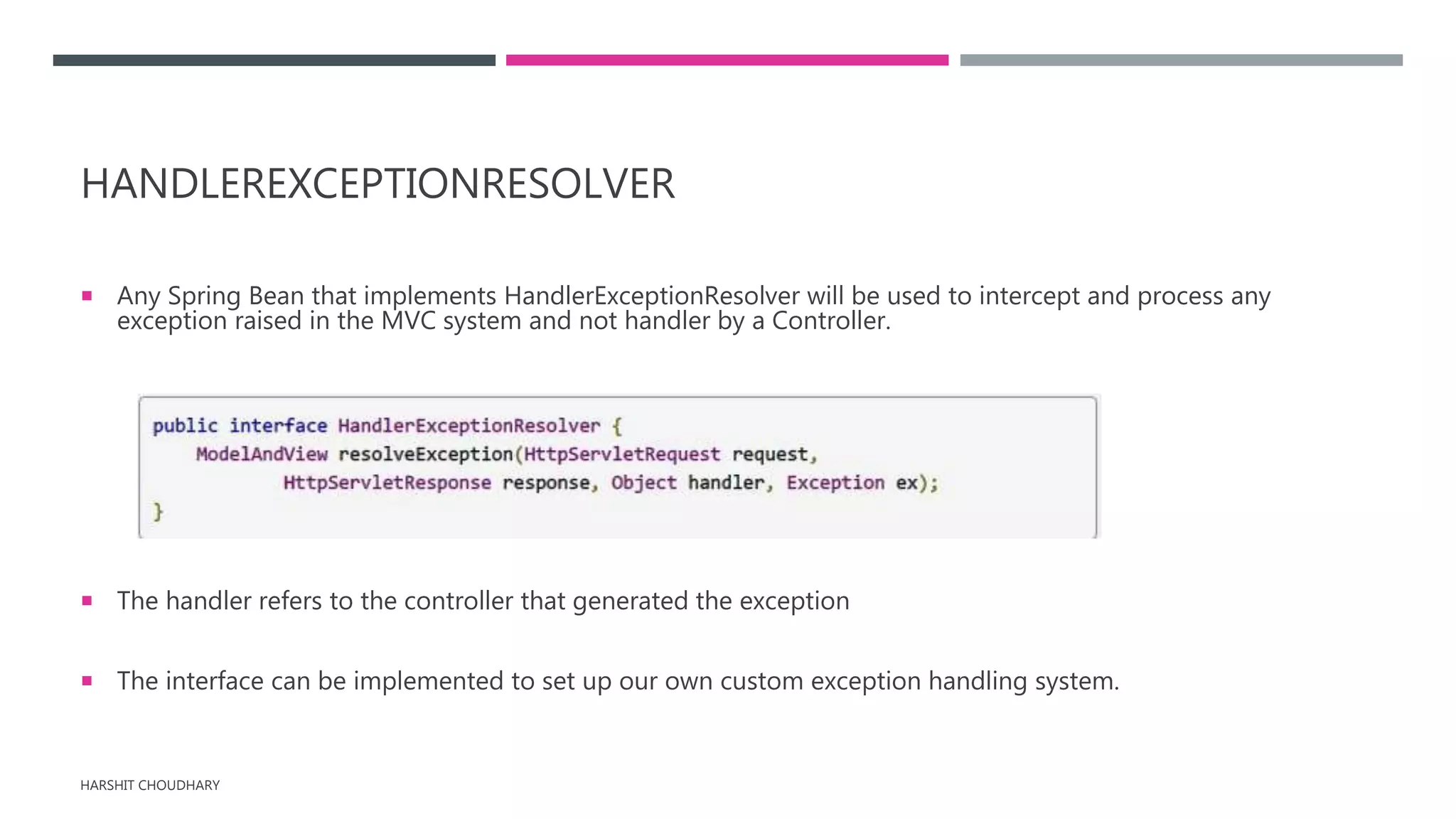 HANDLEREXCEPTIONRESOLVER
 Any Spring Bean that implements HandlerExceptionResolver will be used to intercept and process any
exception raised in the MVC system and not handler by a Controller.
 The handler refers to the controller that generated the exception
 The interface can be implemented to set up our own custom exception handling system.
HARSHIT CHOUDHARY
 