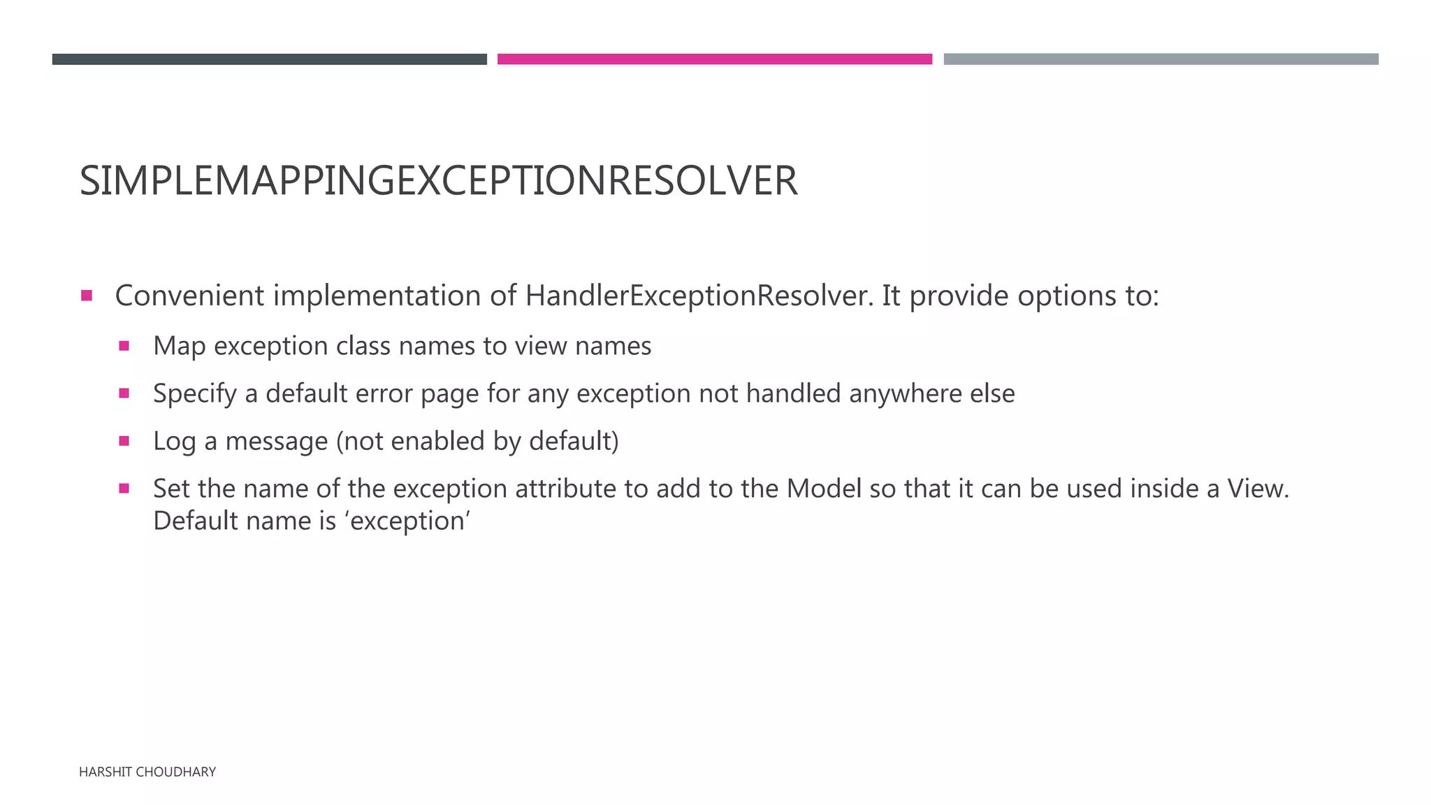SIMPLEMAPPINGEXCEPTIONRESOLVER
 Convenient implementation of HandlerExceptionResolver. It provide options to:
 Map exception class names to view names
 Specify a default error page for any exception not handled anywhere else
 Log a message (not enabled by default)
 Set the name of the exception attribute to add to the Model so that it can be used inside a View.
Default name is ‘exception’
HARSHIT CHOUDHARY
 