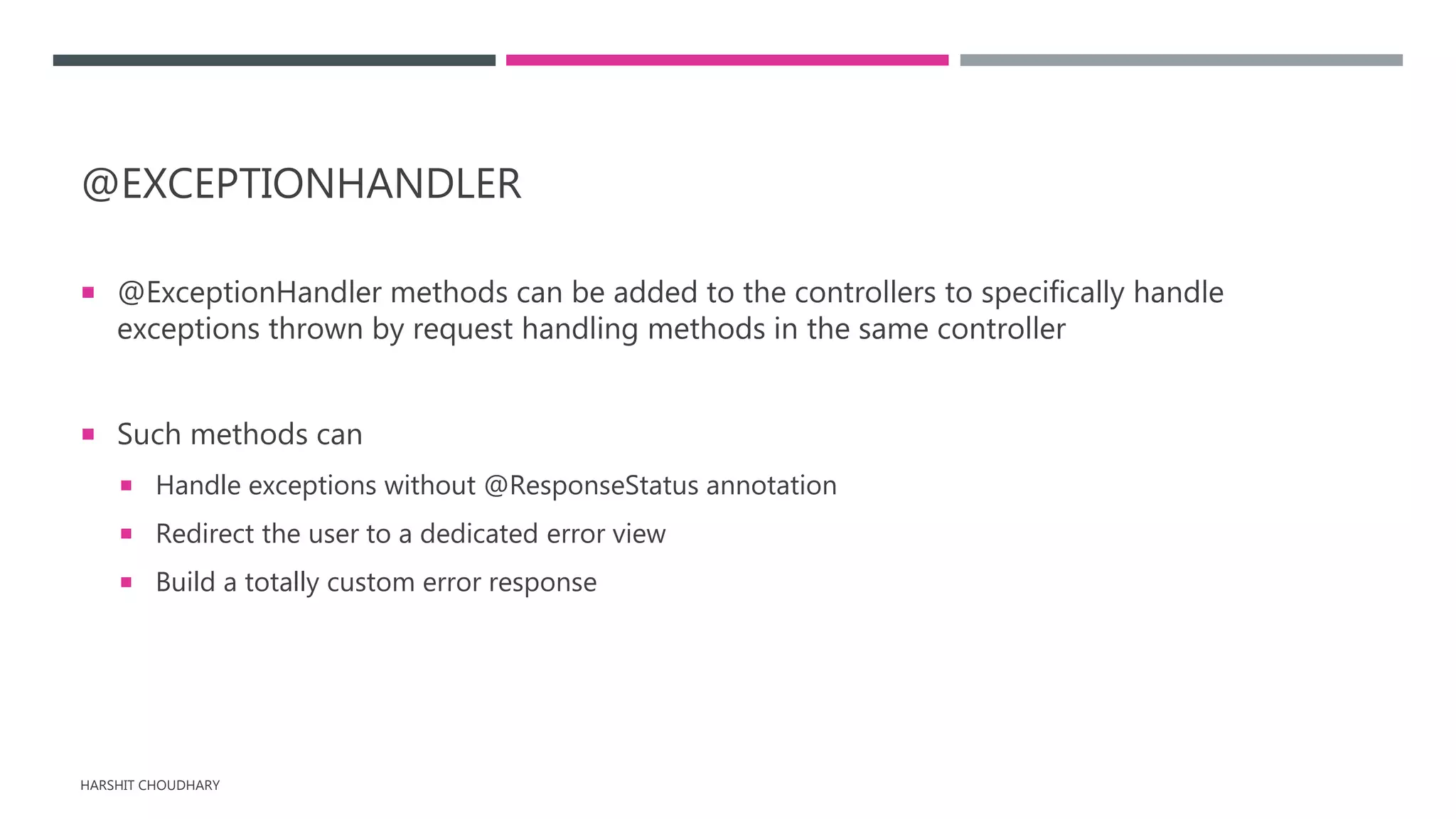 @EXCEPTIONHANDLER
 @ExceptionHandler methods can be added to the controllers to specifically handle
exceptions thrown by request handling methods in the same controller
 Such methods can
 Handle exceptions without @ResponseStatus annotation
 Redirect the user to a dedicated error view
 Build a totally custom error response
HARSHIT CHOUDHARY
 