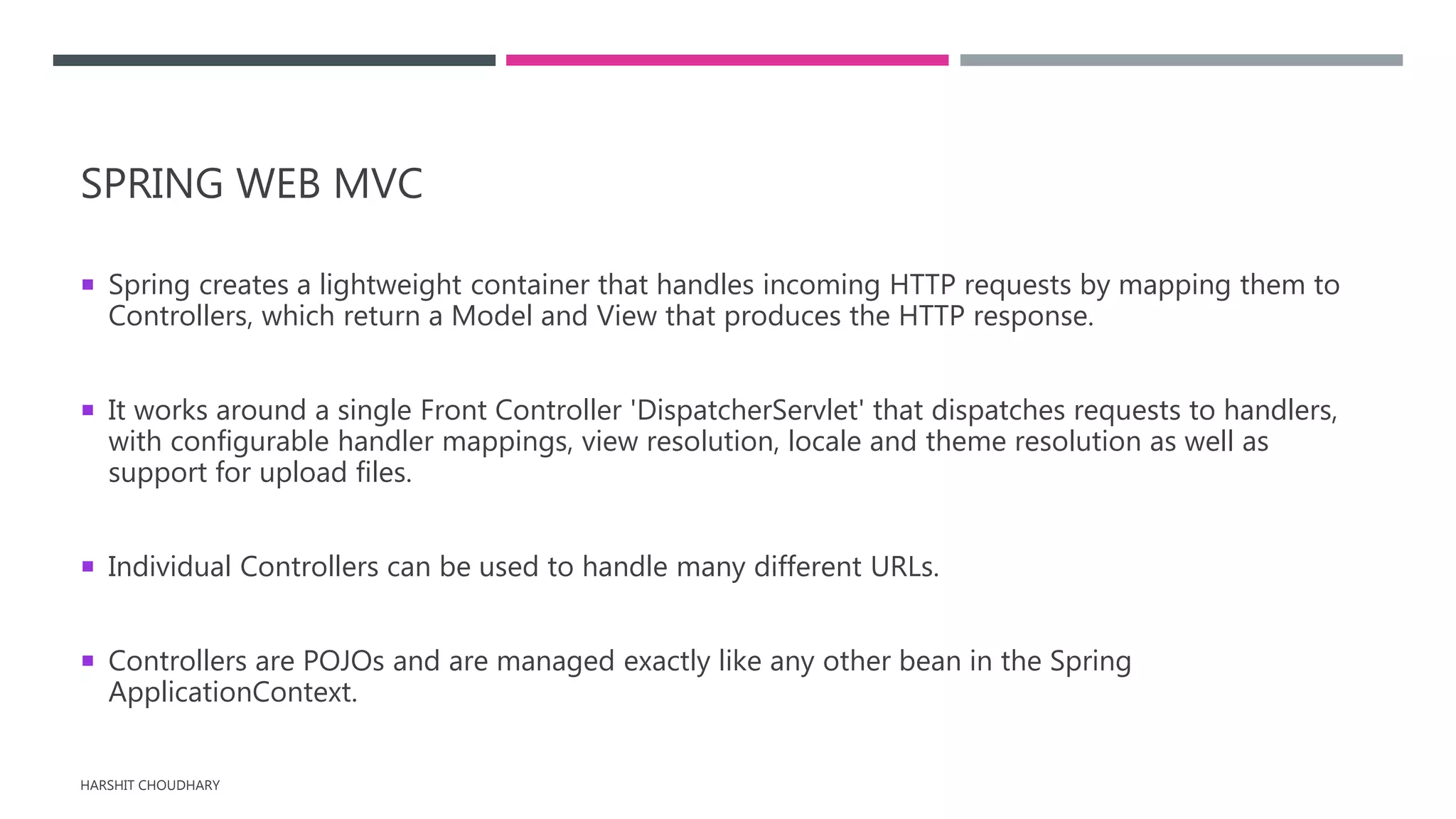 SPRING WEB MVC
 Spring creates a lightweight container that handles incoming HTTP requests by mapping them to
Controllers, which return a Model and View that produces the HTTP response.
 It works around a single Front Controller 'DispatcherServlet' that dispatches requests to handlers,
with configurable handler mappings, view resolution, locale and theme resolution as well as
support for upload files.
 Individual Controllers can be used to handle many different URLs.
 Controllers are POJOs and are managed exactly like any other bean in the Spring
ApplicationContext.
HARSHIT CHOUDHARY
 