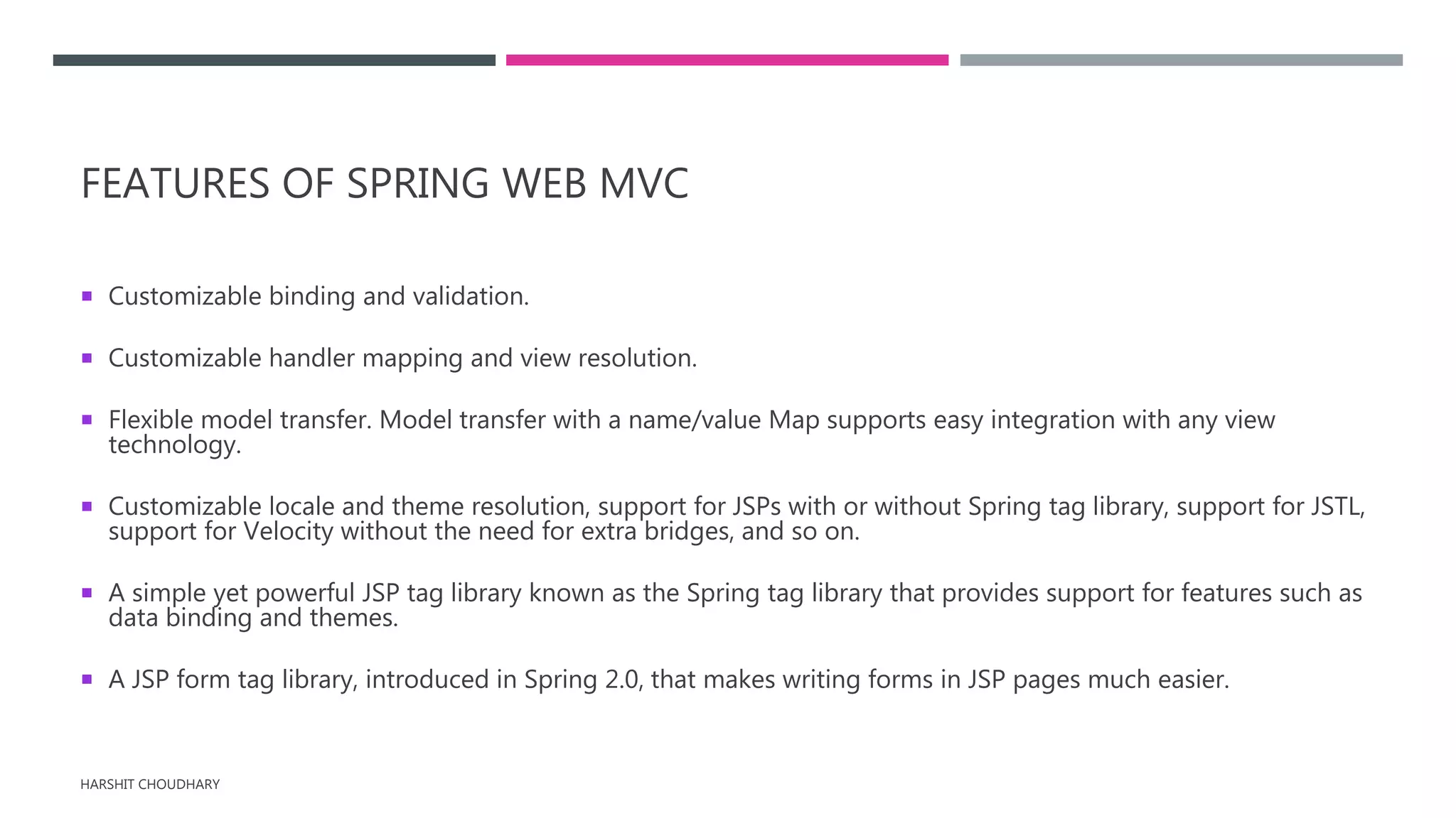 FEATURES OF SPRING WEB MVC
 Customizable binding and validation.
 Customizable handler mapping and view resolution.
 Flexible model transfer. Model transfer with a name/value Map supports easy integration with any view
technology.
 Customizable locale and theme resolution, support for JSPs with or without Spring tag library, support for JSTL,
support for Velocity without the need for extra bridges, and so on.
 A simple yet powerful JSP tag library known as the Spring tag library that provides support for features such as
data binding and themes.
 A JSP form tag library, introduced in Spring 2.0, that makes writing forms in JSP pages much easier.
HARSHIT CHOUDHARY
 