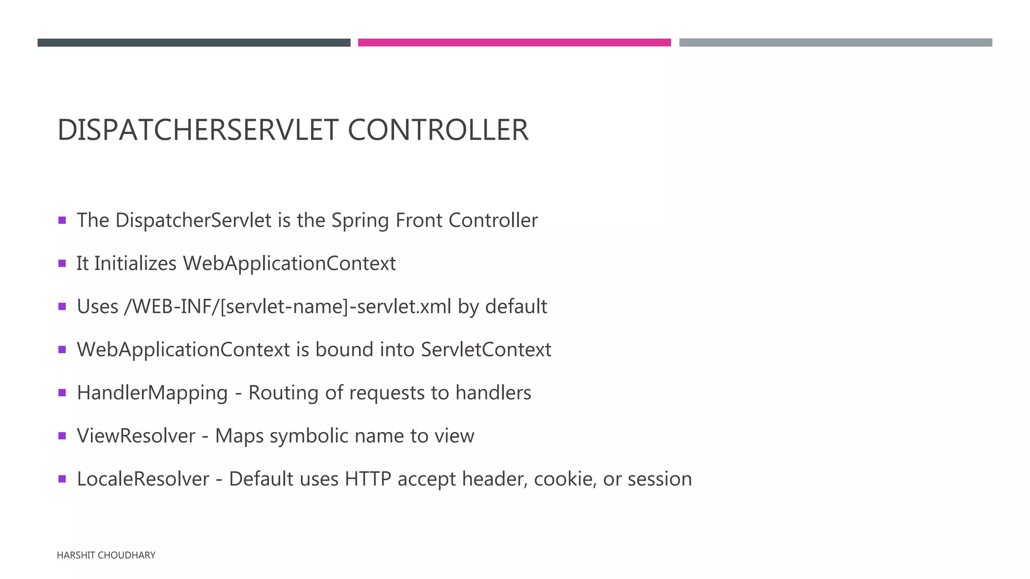 DISPATCHERSERVLET CONTROLLER
 The DispatcherServlet is the Spring Front Controller
 It Initializes WebApplicationContext
 Uses /WEB-INF/[servlet-name]-servlet.xml by default
 WebApplicationContext is bound into ServletContext
 HandlerMapping - Routing of requests to handlers
 ViewResolver - Maps symbolic name to view
 LocaleResolver - Default uses HTTP accept header, cookie, or session
HARSHIT CHOUDHARY
 