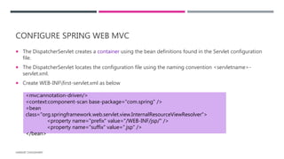 CONFIGURE SPRING WEB MVC
 The DispatcherServlet creates a container using the bean definitions found in the Servlet configuration
file.
 The DispatcherServlet locates the configuration file using the naming convention <servletname>-
servlet.xml.
 Create WEB-INFfirst-servlet.xml as below
HARSHIT CHOUDHARY
<mvc:annotation-driven/>
<context:component-scan base-package=“com.spring" />
<bean
class="org.springframework.web.servlet.view.InternalResourceViewResolver">
<property name="prefix" value="/WEB-INF/jsp/" />
<property name="suffix" value=".jsp" />
</bean>
 