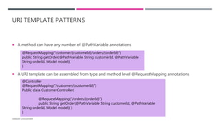 URI TEMPLATE PATTERNS
 A method can have any number of @PathVariable annotations
 A URI template can be assembled from type and method level @RequestMapping annotations
HARSHIT CHOUDHARY
@RequestMapping(“customer/{customeId}/orders/{orderId}”)
public String getOrder(@PathVariable String customerId, @PathVariable
String orderId, Model model){
}
@Controller
@RequestMapping(“/customer/{customerId}”)
Public class CustomerController{
@RequestMapping(“/orders/{orderId}”)
public String getOrder(@PathVariable String customerId, @PathVariable
String orderId, Model model){ }
}
 
