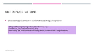 URI TEMPLATE PATTERNS
 @RequestMapping annotation supports the use of regular expression
HARSHIT CHOUDHARY
@RequestMapping("/spring-web/{symbolicName:[a-z-]+}-
{version:d.d.d}{extension:.[a-z]+}" )
public String getOrder(@PathVariable String version, @PathVariable String extension){
}
 