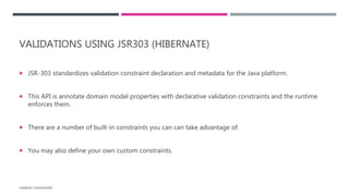 VALIDATIONS USING JSR303 (HIBERNATE)
 JSR-303 standardizes validation constraint declaration and metadata for the Java platform.
 This API is annotate domain model properties with declarative validation constraints and the runtime
enforces them.
 There are a number of built-in constraints you can can take advantage of.
 You may also define your own custom constraints.
HARSHIT CHOUDHARY
 
