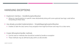 HANDLING EXCEPTIONS
 Implement interface – HandlerExceptionResolver
 Allows to map Exceptions to specific views declaratively along with some optional Java logic code before
forwarding to these views
 Use already provided implementation – SimpleMappingExceptionResolver
 Enables to take the class name of any exception that might be thrown and map it to a view name.
 Create @ExceptionHandler methods
 Can be used on methods that should be invoked to handle an exception
 These methods may be defined locally within an @Controller
HARSHIT CHOUDHARY
 