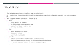 WHAT IS MVC?
 Clearly separates business, navigation and presentation logic.
 MVC is commonly used design pattern that can be applied to many different architectures like GUI, Web application
etc.
 MVC suggests that the application is broken up as
 Model
 Manage the data of the application
 The contract between the controller and the view
 Contains the data needed to render the view
 Populated by the controller
 View
 Renders the response to the request
 Pulls data from the model
 Defines how to present the data
 Controller
 Controllers are responsible for controlling the flow of application execution
 They control the application logic and act as the coordinator between the View and Model.
 The also perform application-wide tasks like validation, security and navigation
HARSHIT CHOUDHARY
 