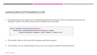 HANDLEREXCEPTIONRESOLVER
 Any Spring Bean that implements HandlerExceptionResolver will be used to intercept and process any
exception raised in the MVC system and not handler by a Controller.
 The handler refers to the controller that generated the exception
 The interface can be implemented to set up our own custom exception handling system.
HARSHIT CHOUDHARY
 