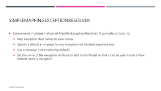 SIMPLEMAPPINGEXCEPTIONRESOLVER
 Convenient implementation of HandlerExceptionResolver. It provide options to:
 Map exception class names to view names
 Specify a default error page for any exception not handled anywhere else
 Log a message (not enabled by default)
 Set the name of the exception attribute to add to the Model so that it can be used inside a View.
Default name is ‘exception’
HARSHIT CHOUDHARY
 