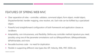 FEATURES OF SPRING WEB MVC
 Clear separation of roles - controller, validator, command object, form object, model object,
DispatcherServlet, handler mapping, view resolver, etc. Each role can be fulfilled by a specialized
object.
• Powerful and straightforward configuration of both framework and application classes as
JavaBeans
 Adaptability, non-intrusiveness, and flexibility. Define any controller method signature you need,
possibly using one of the parameter annotations such as @RequestParam, @RequestHeader,
@PathVariable, and more.
 Reusable business code - no need for duplication.
 Flexible in supporting different view types like JSP, Velocity, XML, PDF, OGNL etc
HARSHIT CHOUDHARY
 