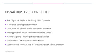 DISPATCHERSERVLET CONTROLLER
 The DispatcherServlet is the Spring Front Controller
 It Initializes WebApplicationContext
 Uses /WEB-INF/[servlet-name]-servlet.xml by default
 WebApplicationContext is bound into ServletContext
 HandlerMapping - Routing of requests to handlers
 ViewResolver - Maps symbolic name to view
 LocaleResolver - Default uses HTTP accept header, cookie, or session
HARSHIT CHOUDHARY
 