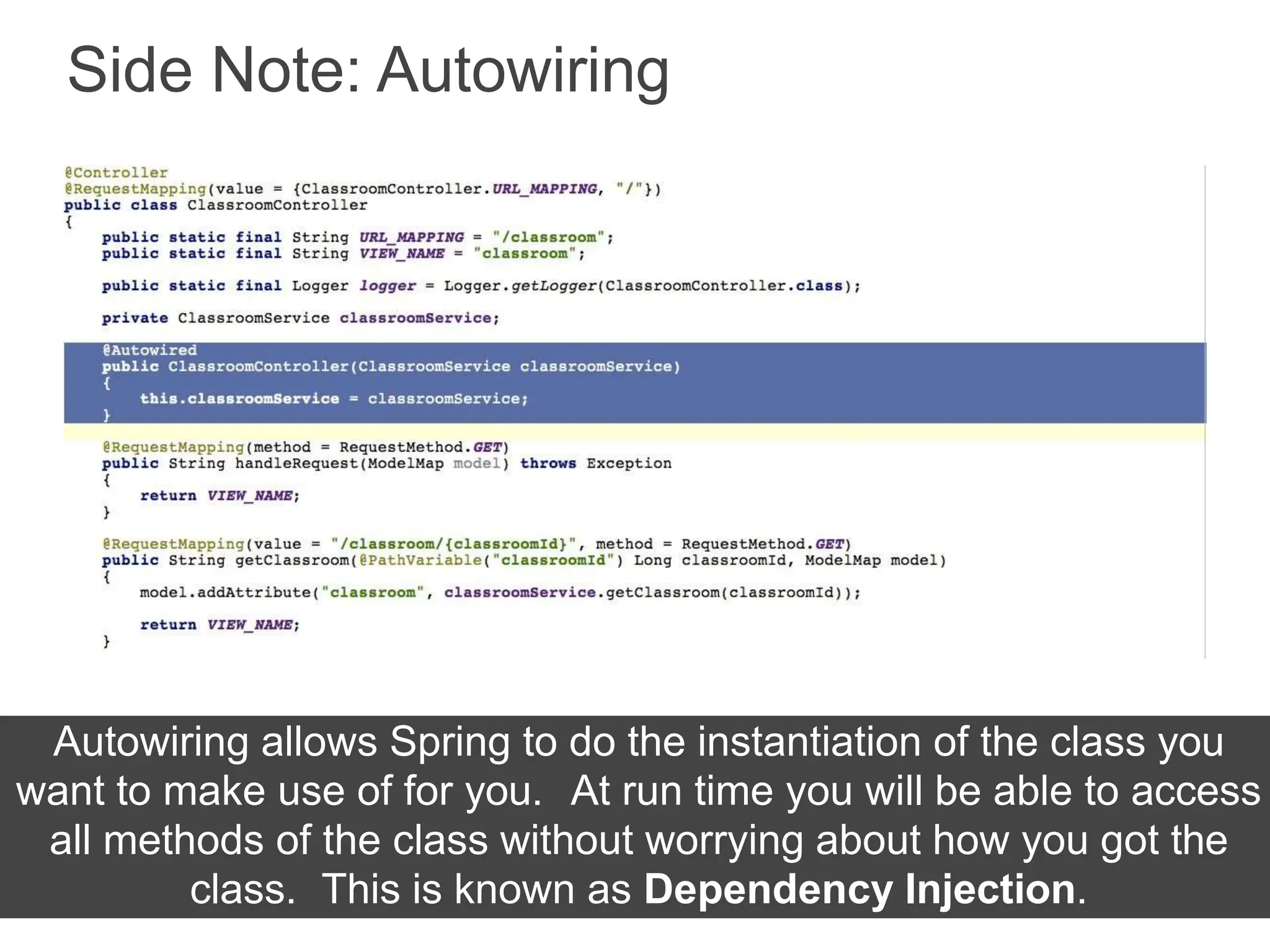 Side Note: Autowiring
Autowiring allows Spring to do the instantiation of the class you
want to make use of for you. At run time you will be able to access
all methods of the class without worrying about how you got the
class. This is known as Dependency Injection.
 