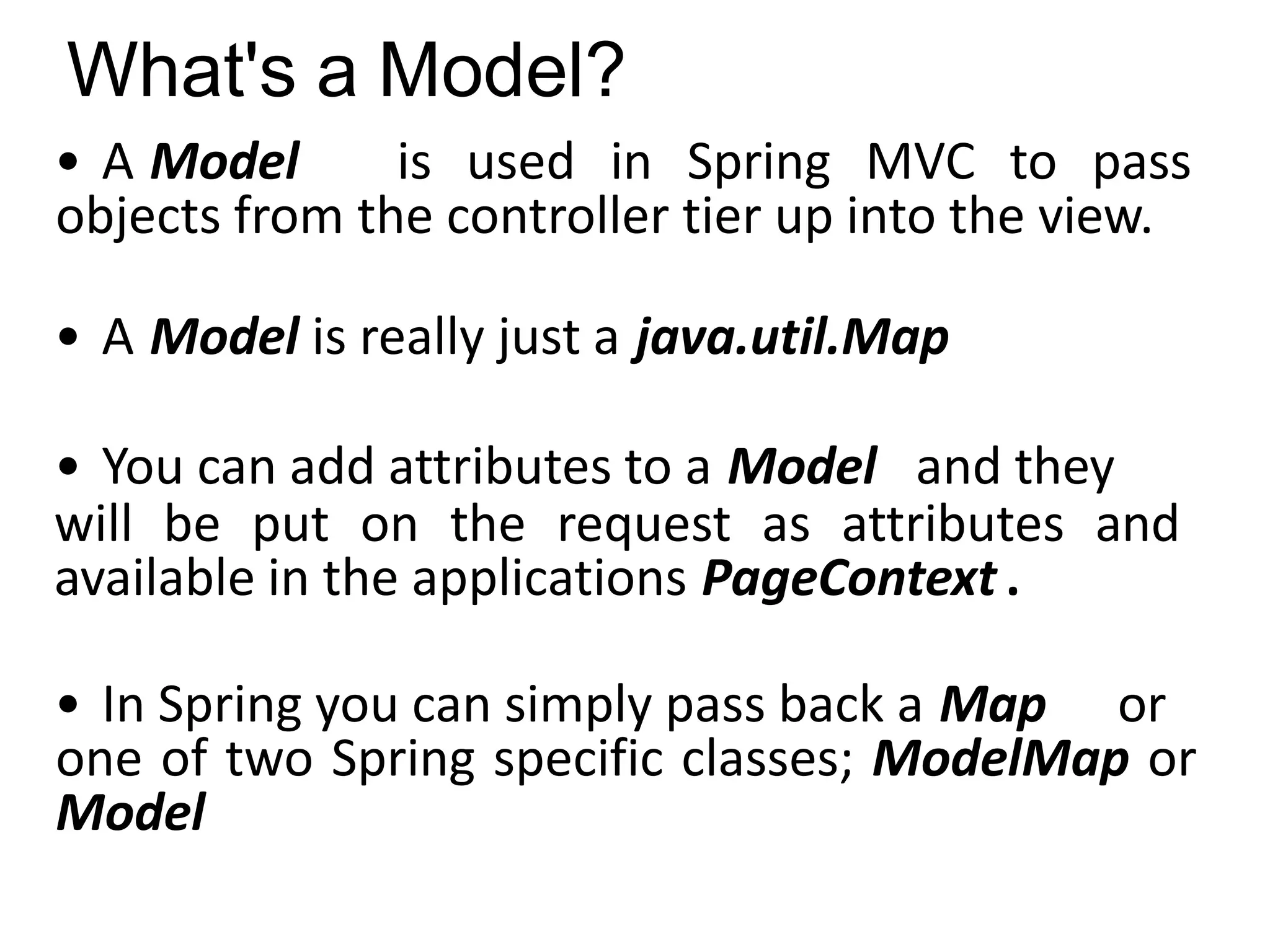 What's a Model?
• A Model is used in Spring MVC to pass
objects from the controller tier up into the view.
• A Model is really just a java.util.Map
• You can add attributes to a Model and they
will be put on the request as attributes and
available in the applications PageContext .
• In Spring you can simply pass back a Map or
one of two Spring specific classes; ModelMap or
Model
 