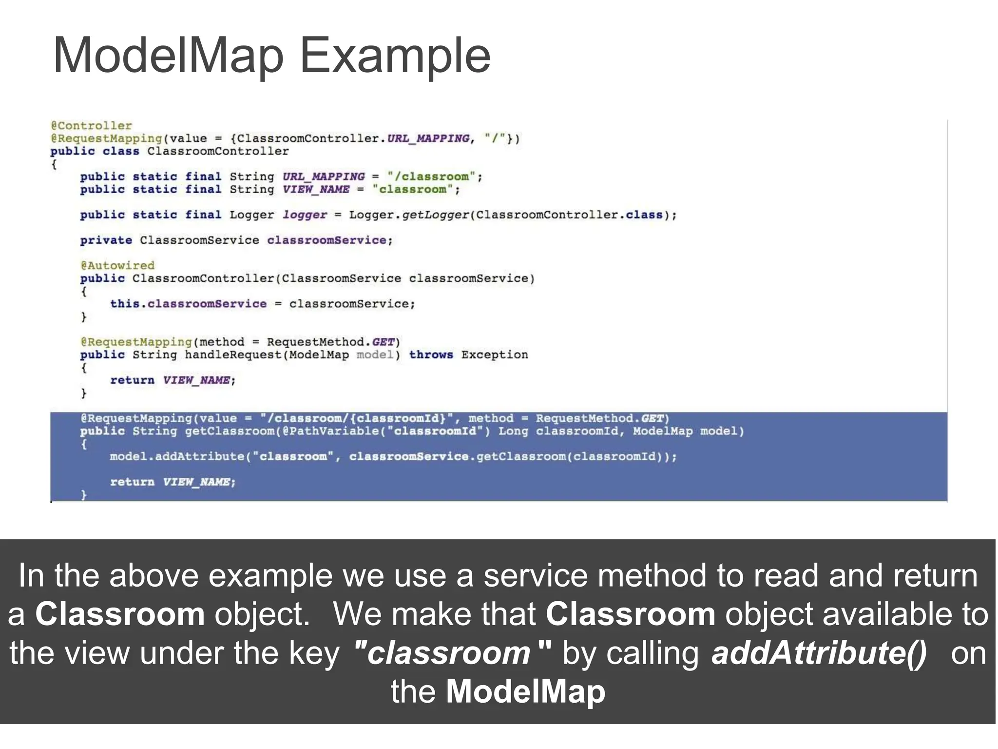 ModelMap Example
In the above example we use a service method to read and return
a Classroom object. We make that Classroom object available to
the view under the key "classroom " by calling addAttribute() on
the ModelMap
 