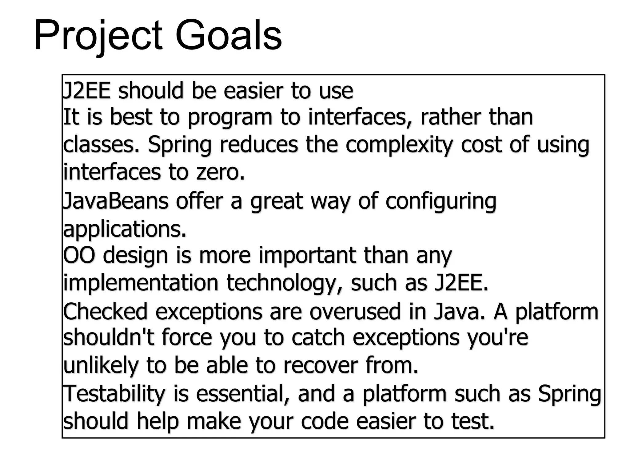 Project Goals
J2EE should be easier to use
It is best to program to interfaces, rather than
classes. Spring reduces the complexity cost of using
interfaces to zero.
JavaBeans offer a great way of configuring
applications.
OO design is more important than any
implementation technology, such as J2EE.
Checked exceptions are overused in Java. A platform
shouldn't force you to catch exceptions you're
unlikely to be able to recover from.
Testability is essential, and a platform such as Spring
should help make your code easier to test.
 