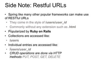 Side Note: Restful URLs
• Spring like many other popular frameworks can make use
of RESTful URLs
• They come in the style of /users/user_id
• Commonly without any extension such as .html
• Popularized by Ruby on Rails
• Collections are accessed like:
• /users
• Individual entries are accessed like:
• /users/user_id
• CRUD operations are done via HTTP
methods PUT, POST, GET, DELETE
 