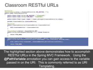 Classroom RESTful URLs
The highlighted section above demonstrates how to accomplish
RESTful URLs in the Spring MVC Framework. Using the
@PathVariable annotation you can gain access to the variable
passed in on the URI. This is commonly referred to as URI
Templating.
 