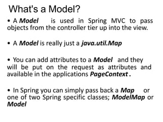 What's a Model?
• A Model is used in Spring MVC to pass
objects from the controller tier up into the view.
• A Model is really just a java.util.Map
• You can add attributes to a Model and they
will be put on the request as attributes and
available in the applications PageContext .
• In Spring you can simply pass back a Map or
one of two Spring specific classes; ModelMap or
Model
 