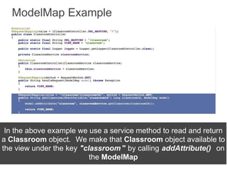ModelMap Example
In the above example we use a service method to read and return
a Classroom object. We make that Classroom object available to
the view under the key "classroom " by calling addAttribute() on
the ModelMap
 