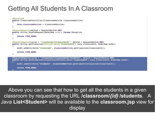 Getting All Students In A Classroom
Above you can see that how to get all the students in a given
classroom by requesting the URL /classroom/{id} /students. A
Java List<Student> will be available to the classroom.jsp view for
display
 