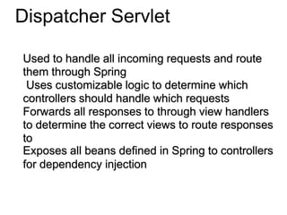 Dispatcher Servlet
Used to handle all incoming requests and route
them through Spring
Uses customizable logic to determine which
controllers should handle which requests
Forwards all responses to through view handlers
to determine the correct views to route responses
to
Exposes all beans defined in Spring to controllers
for dependency injection
 
